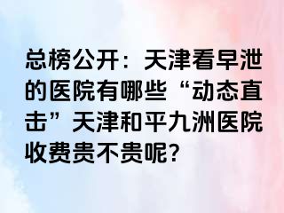 总榜公开：天津看早泄的医院有哪些“动态直击”天津和平九洲医院收费贵不贵呢？