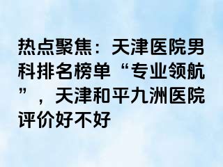 热点聚焦：天津医院男科排名榜单“专业领航”，天津和平九洲医院评价好不好