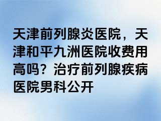 天津前列腺炎医院，天津和平九洲医院收费用高吗？治疗前列腺疾病医院男科公开