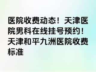 医院收费动态！天津医院男科在线挂号预约！天津和平九洲医院收费标准