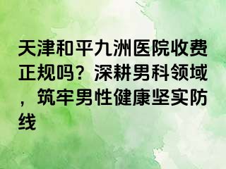 天津和平九洲医院收费正规吗？深耕男科领域，筑牢男性健康坚实防线
