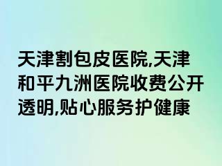 天津割包皮医院,天津和平九洲医院收费公开透明,贴心服务护健康