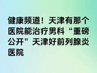 健康频道！天津有那个医院能治疗男科“重磅公开”天津好前列腺炎医院