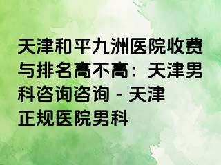 天津和平九洲医院收费与排名高不高：天津男科咨询咨询 - 天津正规医院男科