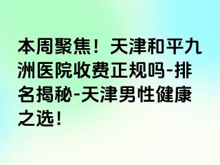 本周聚焦！天津和平九洲医院收费正规吗-排名揭秘-天津男性健康之选！