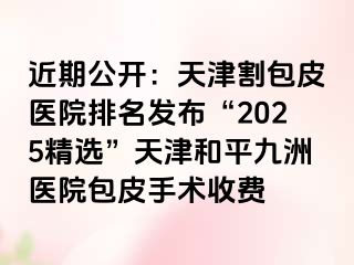 近期公开：天津割包皮医院排名发布“2025精选”天津和平九洲医院包皮手术收费
