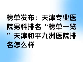 榜单发布：天津专业医院男科排名“榜单一览”天津和平九洲医院排名怎么样