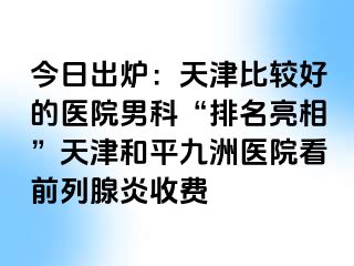 今日出炉：天津比较好的医院男科“排名亮相”天津和平九洲医院看前列腺炎收费