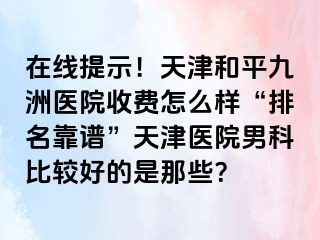 在线提示！天津和平九洲医院收费怎么样“排名靠谱”天津医院男科比较好的是那些？