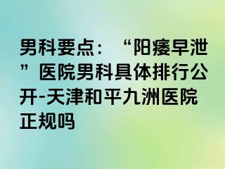 男科要点：“阳痿早泄”医院男科具体排行公开-天津和平九洲医院正规吗
