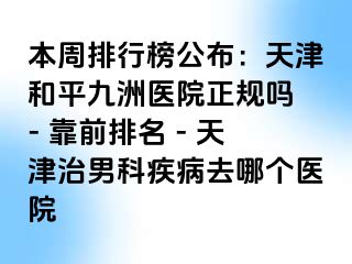 本周排行榜公布：天津和平九洲医院正规吗 - 靠前排名 - 天津治男科疾病去哪个医院