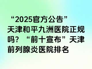 “2025官方公告”天津和平九洲医院正规吗？“前十宣布”天津前列腺炎医院排名