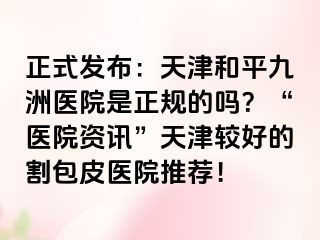 正式发布：天津和平九洲医院是正规的吗？“医院资讯”天津较好的割包皮医院推荐！