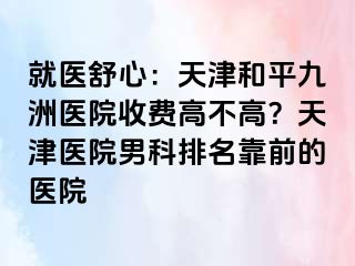 就医舒心：天津和平九洲医院收费高不高？天津医院男科排名靠前的医院