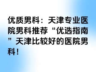 优质男科：天津专业医院男科推荐“优选指南”天津比较好的医院男科！