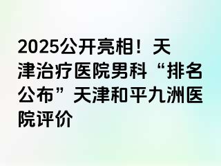 2025公开亮相！天津治疗医院男科“排名公布”天津和平九洲医院评价