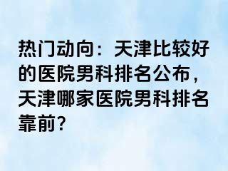热门动向：天津比较好的医院男科排名公布，天津哪家医院男科排名靠前？