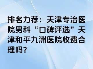 排名力荐：天津专治医院男科“口碑评选”天津和平九洲医院收费合理吗？