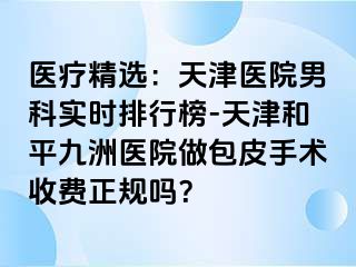 医疗精选：天津医院男科实时排行榜-天津和平九洲医院做包皮手术收费正规吗？