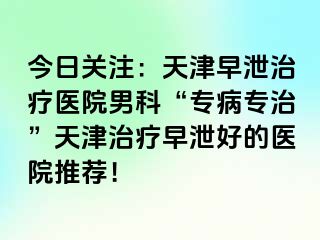 今日关注：天津早泄治疗医院男科“专病专治”天津治疗早泄好的医院推荐！