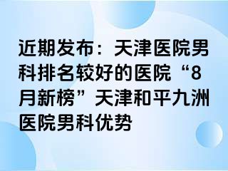 近期发布：天津医院男科排名较好的医院“8月新榜”天津和平九洲医院男科优势