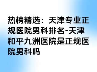 热榜精选：天津专业正规医院男科排名-天津和平九洲医院是正规医院男科吗