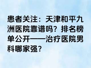 患者关注：天津和平九洲医院靠谱吗？排名榜单公开——治疗医院男科哪家强？