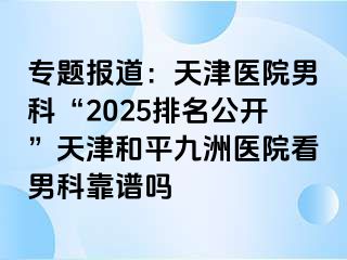 专题报道：天津医院男科“2025排名公开”天津和平九洲医院看男科靠谱吗