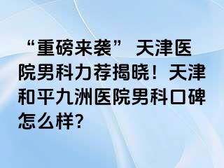 “重磅来袭” 天津医院男科力荐揭晓！天津和平九洲医院男科口碑怎么样？