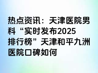 热点资讯：天津医院男科“实时发布2025排行榜”天津和平九洲医院口碑如何