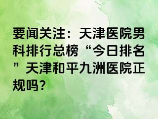 要闻关注：天津医院男科排行总榜“今日排名”天津和平九洲医院正规吗？