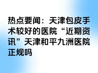 热点要闻：天津包皮手术较好的医院“近期资讯”天津和平九洲医院正规吗