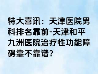 特大喜讯：天津医院男科排名靠前-天津和平九洲医院治疗性功能障碍靠不靠谱？