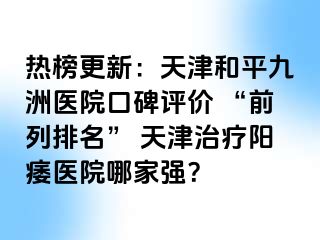 热榜更新：天津和平九洲医院口碑评价 “前列排名” 天津治疗阳痿医院哪家强？