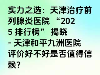 实力之选：天津治疗前列腺炎医院 “2025 排行榜” 揭晓 - 天津和平九洲医院评价好不好是否值得信赖？