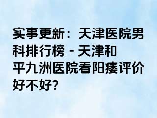 实事更新：天津医院男科排行榜 - 天津和平九洲医院看阳痿评价好不好？