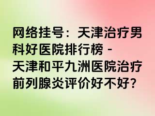 网络挂号：天津治疗男科好医院排行榜 - 天津和平九洲医院治疗前列腺炎评价好不好？