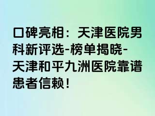 口碑亮相：天津医院男科新评选-榜单揭晓-天津和平九洲医院靠谱患者信赖！