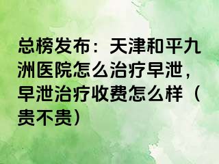 总榜发布：天津和平九洲医院怎么治疗早泄，早泄治疗收费怎么样（贵不贵）