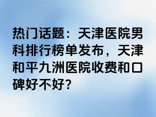 热门话题：天津医院男科排行榜单发布，天津和平九洲医院收费和口碑好不好？