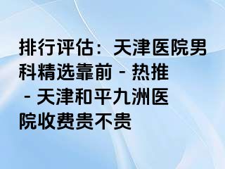 排行评估：天津医院男科精选靠前 - 热推 - 天津和平九洲医院收费贵不贵
