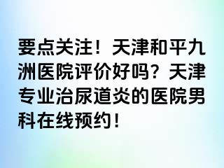 要点关注！天津和平九洲医院评价好吗？天津专业治尿道炎的医院男科在线预约！