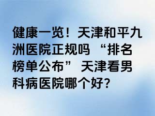 健康一览！天津和平九洲医院正规吗 “排名榜单公布” 天津看男科病医院哪个好？