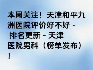 本周关注！天津和平九洲医院评价好不好 - 排名更新 - 天津医院男科（榜单发布）！