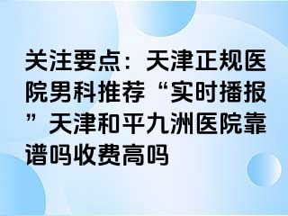 关注要点：天津正规医院男科推荐“实时播报”天津和平九洲医院靠谱吗收费高吗