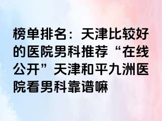 榜单排名：天津比较好的医院男科推荐“在线公开”天津和平九洲医院看男科靠谱嘛