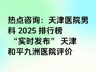 热点咨询：天津医院男科 2025 排行榜 “实时发布” 天津和平九洲医院评价