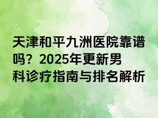 天津和平九洲医院靠谱吗？2025年更新男科诊疗指南与排名解析