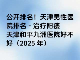 公开排名！天津男性医院排名 - 治疗阳痿天津和平九洲医院好不好（2025 年）