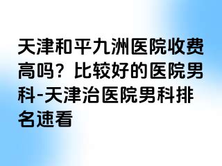 天津和平九洲医院收费高吗？比较好的医院男科-天津治医院男科排名速看